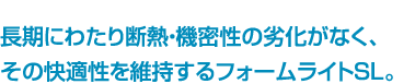 長期にわたり断熱・機密性の劣化がなく、その快適性を維持するフォームライトSL。